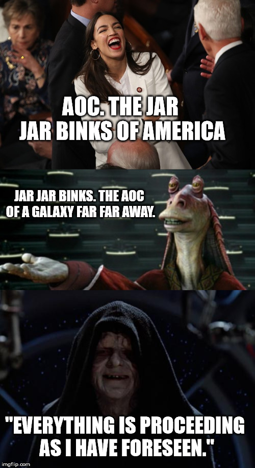 May the Farce be with you... | AOC. THE JAR JAR BINKS OF AMERICA; JAR JAR BINKS. THE AOC OF A GALAXY FAR FAR AWAY. "EVERYTHING IS PROCEEDING AS I HAVE FORESEEN." | image tagged in star wars,aoc,jar jar binks,the dark side | made w/ Imgflip meme maker