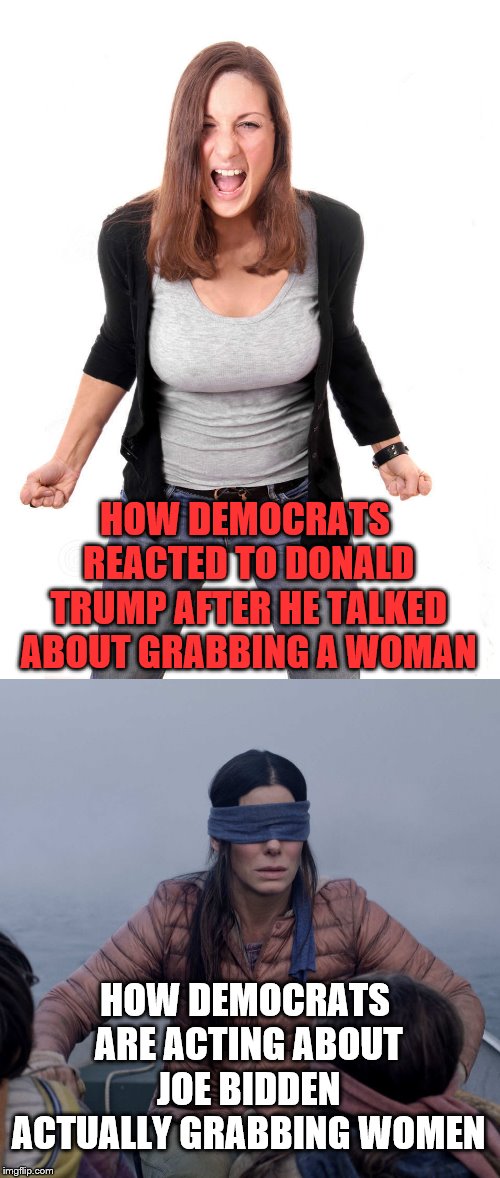 Wish there was more consistency in reporting | HOW DEMOCRATS REACTED TO DONALD TRUMP AFTER HE TALKED ABOUT GRABBING A WOMAN; HOW DEMOCRATS ARE ACTING ABOUT JOE BIDDEN ACTUALLY GRABBING WOMEN | image tagged in angry woman,memes,bird box,donald trump,joe biden | made w/ Imgflip meme maker