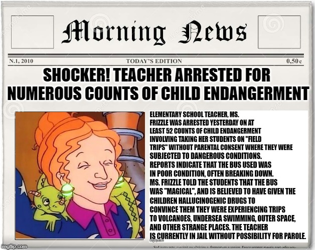 News Flash! - Ms. Frizzle finally caught!  Read more on page 3... | SHOCKER! TEACHER ARRESTED FOR NUMEROUS COUNTS OF CHILD ENDANGERMENT | image tagged in magic school bus,ms frizzle,criminal justice,this took forever to make so i hope it succeeds,lol | made w/ Imgflip meme maker