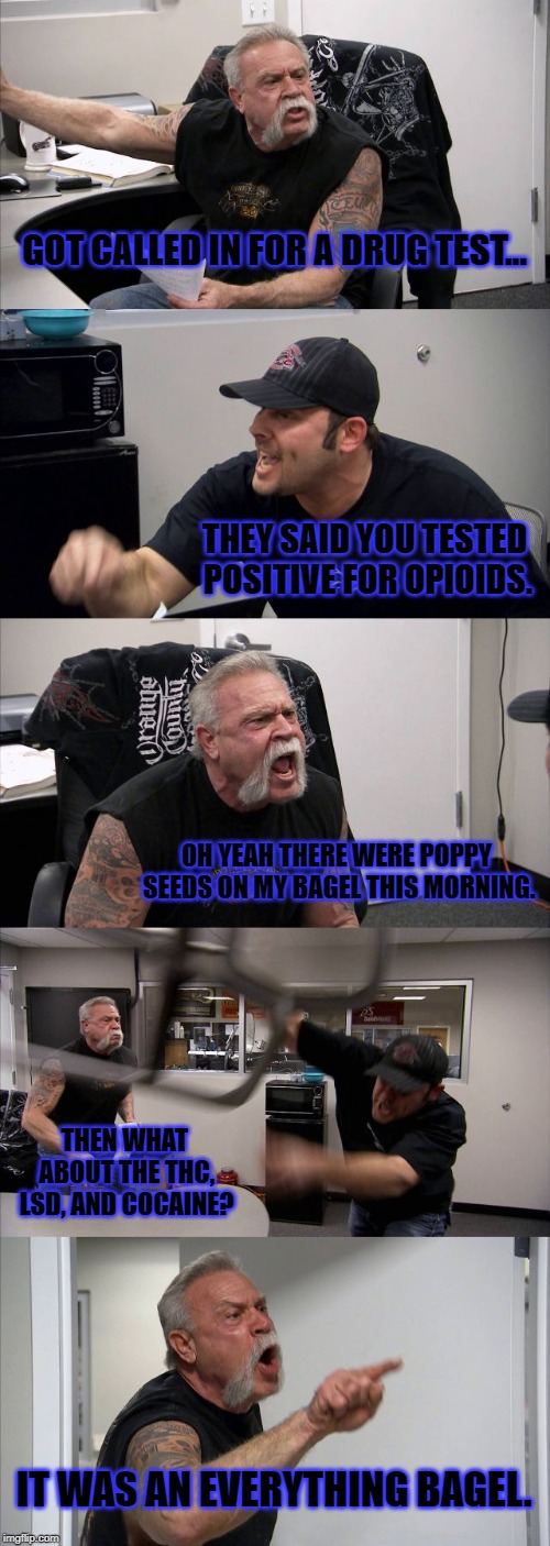 American Chopper Argument Meme | GOT CALLED IN FOR A DRUG TEST... THEY SAID YOU TESTED POSITIVE FOR OPIOIDS. OH YEAH THERE WERE POPPY SEEDS ON MY BAGEL THIS MORNING. THEN WHAT ABOUT THE THC, LSD, AND COCAINE? IT WAS AN EVERYTHING BAGEL. | image tagged in memes,american chopper argument,funny,jokes | made w/ Imgflip meme maker