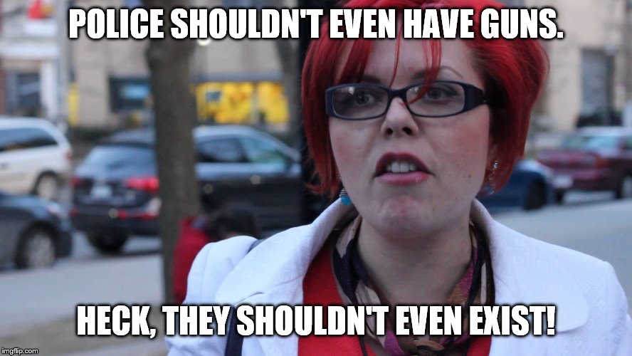 Feminazi | POLICE SHOULDN'T EVEN HAVE GUNS. HECK, THEY SHOULDN'T EVEN EXIST! | image tagged in feminazi | made w/ Imgflip meme maker