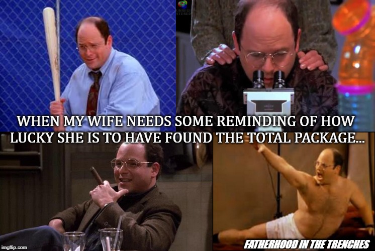 Lucky Girl | WHEN MY WIFE NEEDS SOME REMINDING OF HOW LUCKY SHE IS TO HAVE FOUND THE TOTAL PACKAGE... FATHERHOOD IN THE TRENCHES | image tagged in george costanza,marriage,husbands and wives,seinfeld | made w/ Imgflip meme maker