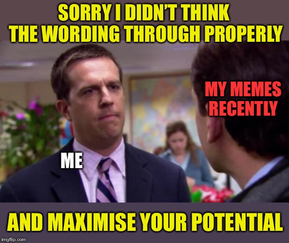 Sorry I annoyed you | SORRY I DIDN’T THINK THE WORDING THROUGH PROPERLY; MY MEMES RECENTLY; ME; AND MAXIMISE YOUR POTENTIAL | image tagged in sorry i annoyed you,memes,roll safe think about it,words of wisdom | made w/ Imgflip meme maker