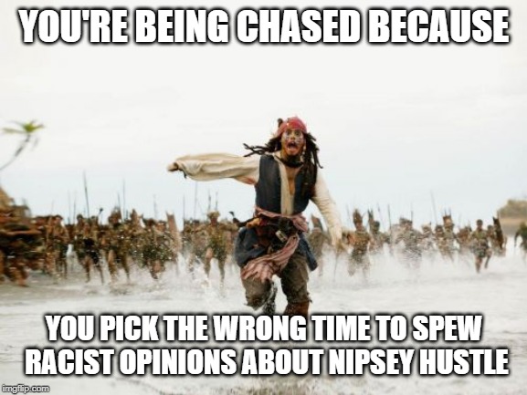 Jack Sparrow Being Chased | YOU'RE BEING CHASED BECAUSE; YOU PICK THE WRONG TIME TO SPEW RACIST OPINIONS ABOUT NIPSEY HUSTLE | image tagged in memes,jack sparrow being chased | made w/ Imgflip meme maker