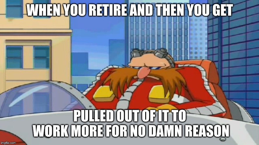 Eggman is Disappointed - Sonic X | WHEN YOU RETIRE AND THEN YOU GET; PULLED OUT OF IT TO WORK MORE FOR NO DAMN REASON | image tagged in eggman is disappointed - sonic x | made w/ Imgflip meme maker