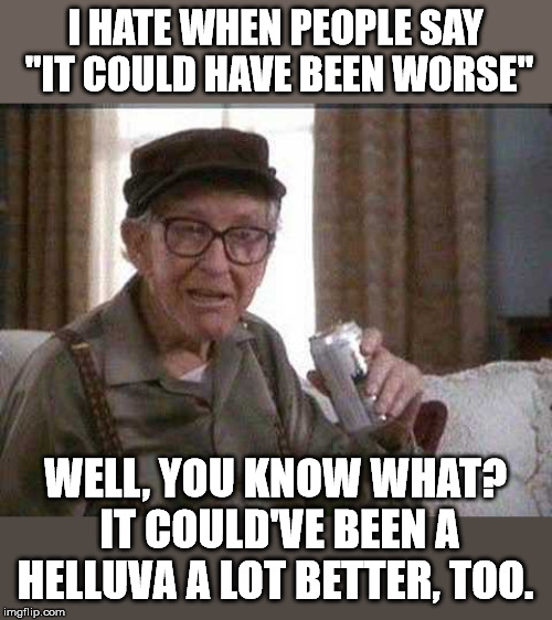 Grumpy old Man | I HATE WHEN PEOPLE SAY "IT COULD HAVE BEEN WORSE"; WELL, YOU KNOW WHAT? IT COULD'VE BEEN A HELLUVA A LOT BETTER, TOO. | image tagged in grumpy old man | made w/ Imgflip meme maker