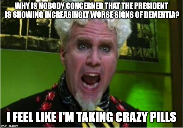 Crazy Pills | WHY IS NOBODY CONCERNED THAT THE PRESIDENT IS SHOWING INCREASINGLY WORSE SIGNS OF DEMENTIA? I FEEL LIKE I'M TAKING CRAZY PILLS | image tagged in crazy pills,AdviceAnimals | made w/ Imgflip meme maker