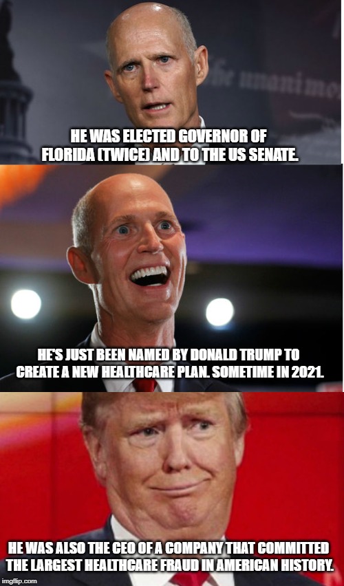 Meet Rick Scott | HE WAS ELECTED GOVERNOR OF FLORIDA (TWICE) AND TO THE US SENATE. HE'S JUST BEEN NAMED BY DONALD TRUMP TO CREATE A NEW HEALTHCARE PLAN. SOMETIME IN 2021. HE WAS ALSO THE CEO OF A COMPANY THAT COMMITTED THE LARGEST HEALTHCARE FRAUD IN AMERICAN HISTORY. | image tagged in donald trump,conservative hypocrisy,drain the swamp trump | made w/ Imgflip meme maker