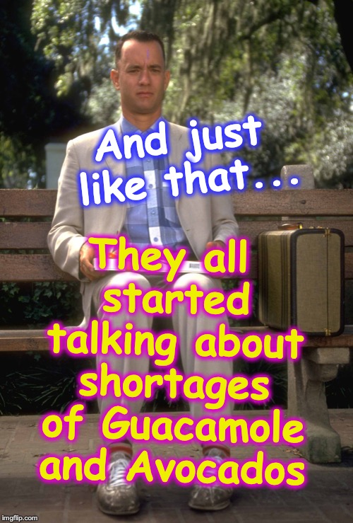 Forrest Gump | They all started talking about shortages of Guacamole and Avocados; And just like that... | image tagged in forrest gump | made w/ Imgflip meme maker