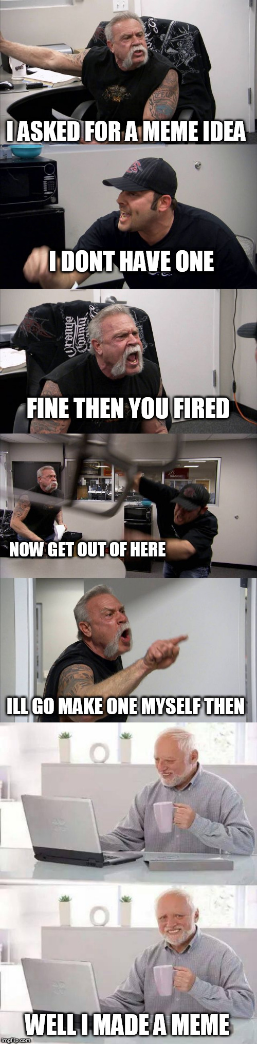 when u have no meme ideas | I ASKED FOR A MEME IDEA; I DONT HAVE ONE; FINE THEN YOU FIRED; NOW GET OUT OF HERE; ILL GO MAKE ONE MYSELF THEN; WELL I MADE A MEME | image tagged in memes,hide the pain harold,american chopper argument | made w/ Imgflip meme maker
