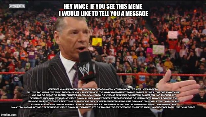 My message to Vince McMahon | HEY VINCE  IF YOU SEE THIS MEME I WOULD LIKE TO TELL YOU A MESSAGE; REMEMBER YOU SAID TO KOFI THAT 
"YOU’RE ALL OUT OF CHANCES , AT SMACK DOWN LIVE .WELL I WOULD LIKE TO TELL YOU TWO WORDS “YOU SUCK”. THE REASON WHY IS THAT KOFI SHOULD’VE HAD WON OPPORTUNITY TO FACE  TDANIEL BRYANT A LONG TIME AGO BECAUSE  KOFI  HAS THE ONE OF THE GREATEST FIGHTING ABILITIES OF ALL TIME IN THE WWE.AND ON SECOND THOUGHT YOU CAN NOT TELL KOFI THAT HE IS OUT OF CHANCES WHEN YOU LOST YOURS AT WRESTLE MANIA 23 WHEN YOU GOT BEATEN BY THE PRESIDENT OF THE UNITED STATES.AND DON’T EVEN YOU FOR PRESIDENT BECAUSE YOU HAVE ALREADY LOST TO A PRESIDENT, EVEN THOUGH PRESIDENT TRUMP DO DUMB THINGS AND DECISIONS LIKE YOU , YOU STILL ARE A LOSER LIKE HE IS .EVEN THOUGH  YOU FINALLY GAVE KOFI THE CHANCE TO FACE DANIEL BRYANT FOR THE WORLD HEAVY WEIGHT CHAMPIONSHIP , YOU CAN NOT TALK ABOUT ANY ONE ELSE BECAUSE ON WRESTLE MANIA 22 YOU WALKED INTO THE RING LIKE 
THE FORTNITE BONELESS EMOTE . I WISH I HAD THE POWER TO TELL YOU “YOU’RE FIRED. | image tagged in vince mcmahon,wwe,funny,message | made w/ Imgflip meme maker