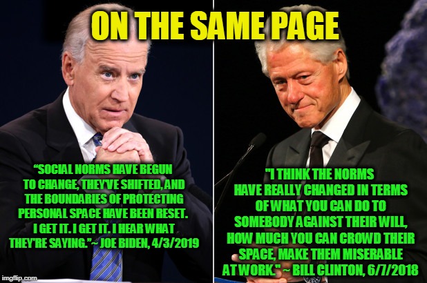 Updating the Presidential Playbook | ON THE SAME PAGE; "I THINK THE NORMS HAVE REALLY CHANGED IN TERMS OF WHAT YOU CAN DO TO SOMEBODY AGAINST THEIR WILL, HOW MUCH YOU CAN CROWD THEIR SPACE, MAKE THEM MISERABLE AT WORK." ~ BILL CLINTON, 6/7/2018; “SOCIAL NORMS HAVE BEGUN TO CHANGE, THEY'VE SHIFTED, AND THE BOUNDARIES OF PROTECTING PERSONAL SPACE HAVE BEEN RESET.  I GET IT. I GET IT. I HEAR WHAT THEY'RE SAYING.’’~ JOE BIDEN, 4/3/2019 | image tagged in joe biden,bill clinton,metoo | made w/ Imgflip meme maker