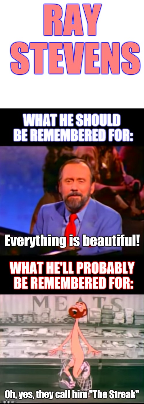 You know, in that (hopefully) far-off day when he will be taken home... | RAY STEVENS; WHAT HE SHOULD BE REMEMBERED FOR:; Everything is beautiful! WHAT HE'LL PROBABLY BE REMEMBERED FOR:; Oh, yes, they call him "The Streak" | image tagged in blank white template,narrow black strip background,memes,ray stevens,everything is beautiful,the streak | made w/ Imgflip meme maker