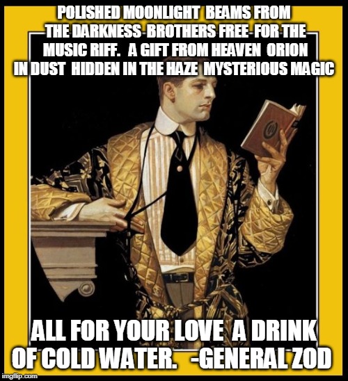 Poetry Dude | POLISHED MOONLIGHT 
BEAMS FROM THE DARKNESS 
BROTHERS FREE 
FOR THE MUSIC RIFF. 

A GIFT FROM HEAVEN 
ORION IN DUST 
HIDDEN IN THE HAZE 
MYSTERIOUS MAGIC; ALL FOR YOUR LOVE 
A DRINK OF COLD WATER. 

-GENERAL ZOD | image tagged in poetry dude | made w/ Imgflip meme maker