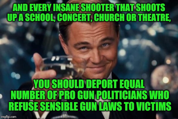 Leonardo Dicaprio Cheers Meme | AND EVERY INSANE SHOOTER THAT SHOOTS UP A SCHOOL, CONCERT, CHURCH OR THEATRE, YOU SHOULD DEPORT EQUAL NUMBER OF PRO GUN POLITICIANS WHO REFU | image tagged in memes,leonardo dicaprio cheers | made w/ Imgflip meme maker