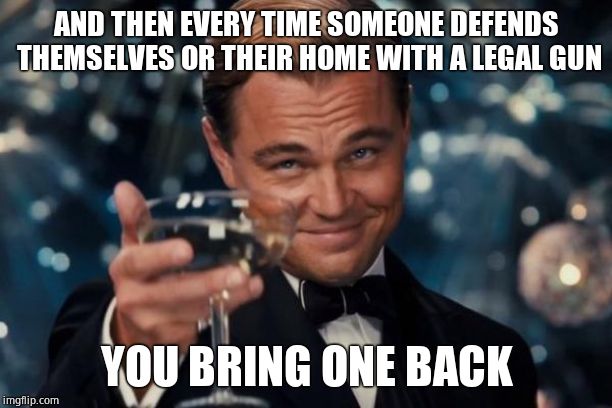 Leonardo Dicaprio Cheers Meme | AND THEN EVERY TIME SOMEONE DEFENDS THEMSELVES OR THEIR HOME WITH A LEGAL GUN YOU BRING ONE BACK | image tagged in memes,leonardo dicaprio cheers | made w/ Imgflip meme maker