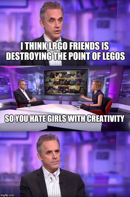 Jordan Peterson vs Feminist Interviewer | I THINK LRGO FRIENDS IS DESTROYING THE POINT OF LEGOS; SO YOU HATE GIRLS WITH CREATIVITY | image tagged in jordan peterson vs feminist interviewer | made w/ Imgflip meme maker