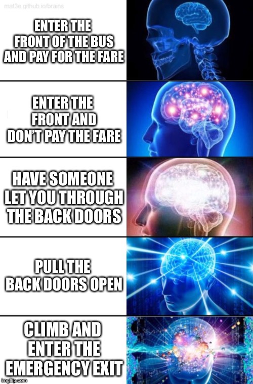 5-Tier Expanding Brain | ENTER THE FRONT OF THE BUS AND PAY FOR THE FARE; ENTER THE FRONT AND DON’T PAY THE FARE; HAVE SOMEONE LET YOU THROUGH THE BACK DOORS; PULL THE BACK DOORS OPEN; CLIMB AND ENTER THE EMERGENCY EXIT | image tagged in 5-tier expanding brain | made w/ Imgflip meme maker