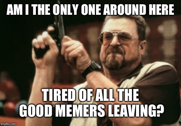 Am I The Only One Around Here Meme | AM I THE ONLY ONE AROUND HERE; TIRED OF ALL THE GOOD MEMERS LEAVING? | image tagged in memes,am i the only one around here | made w/ Imgflip meme maker
