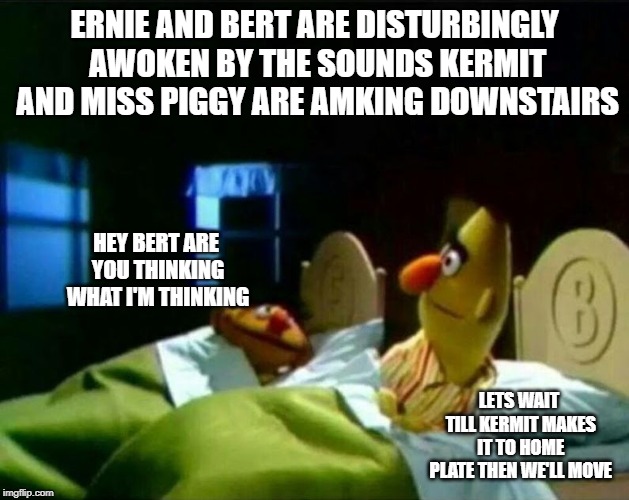 Ernie and Bert | ERNIE AND BERT ARE DISTURBINGLY AWOKEN BY THE SOUNDS KERMIT AND MISS PIGGY ARE AMKING DOWNSTAIRS; HEY BERT ARE YOU THINKING WHAT I'M THINKING; LETS WAIT TILL KERMIT MAKES IT TO HOME PLATE THEN WE'LL MOVE | image tagged in ernie and bert | made w/ Imgflip meme maker