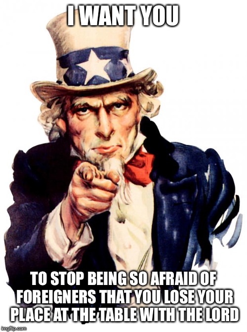 Uncle Sam Meme | I WANT YOU; TO STOP BEING SO AFRAID OF FOREIGNERS THAT YOU LOSE YOUR PLACE AT THE TABLE WITH THE LORD | image tagged in memes,uncle sam | made w/ Imgflip meme maker