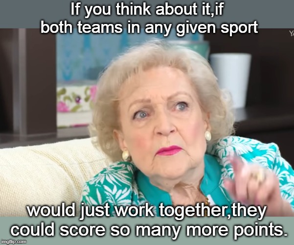 while true and a statement of the species and would be interesting to see, someone is gonna whine. | If you think about it,if both teams in any given sport; would just work together,they could score so many more points. | image tagged in men vs women,betty white,internet logic,meme this | made w/ Imgflip meme maker