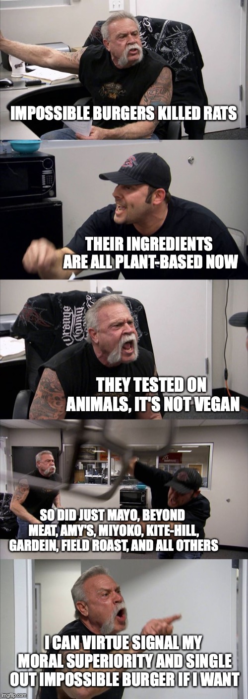 American Chopper Argument | IMPOSSIBLE BURGERS KILLED RATS; THEIR INGREDIENTS ARE ALL PLANT-BASED NOW; THEY TESTED ON ANIMALS, IT'S NOT VEGAN; SO DID JUST MAYO, BEYOND MEAT, AMY'S, MIYOKO, KITE-HILL, GARDEIN, FIELD ROAST, AND ALL OTHERS; I CAN VIRTUE SIGNAL MY MORAL SUPERIORITY AND SINGLE OUT IMPOSSIBLE BURGER IF I WANT | image tagged in memes,american chopper argument | made w/ Imgflip meme maker