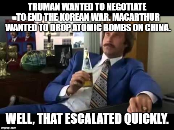 Well That Escalated Quickly Meme | TRUMAN WANTED TO NEGOTIATE TO END THE KOREAN WAR. MACARTHUR WANTED TO DROP ATOMIC BOMBS ON CHINA. WELL, THAT ESCALATED QUICKLY. | image tagged in memes,well that escalated quickly | made w/ Imgflip meme maker