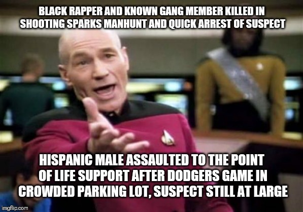 Picard Wtf Meme | BLACK RAPPER AND KNOWN GANG MEMBER KILLED IN SHOOTING SPARKS MANHUNT AND QUICK ARREST OF SUSPECT; HISPANIC MALE ASSAULTED TO THE POINT OF LIFE SUPPORT AFTER DODGERS GAME IN CROWDED PARKING LOT, SUSPECT STILL AT LARGE | image tagged in memes,picard wtf | made w/ Imgflip meme maker