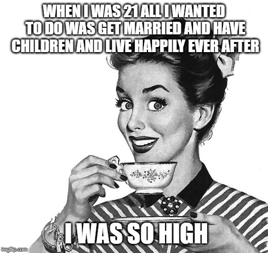 True Confession | WHEN I WAS 21 ALL I WANTED TO DO WAS GET MARRIED AND HAVE CHILDREN AND LIVE HAPPILY EVER AFTER; I WAS SO HIGH | image tagged in retro woman teacup,funny but true | made w/ Imgflip meme maker