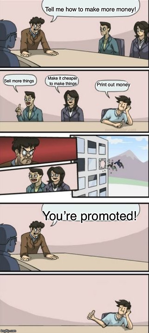 Reverse Boardroom Meeting Suggestion | Tell me how to make more money! You’re promoted! Print out money Sell more things Make it cheaper to make things | image tagged in reverse boardroom meeting suggestion | made w/ Imgflip meme maker