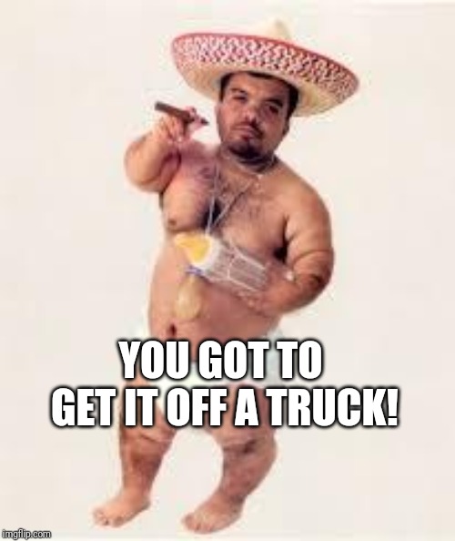 mexican dwarf | YOU GOT TO GET IT OFF A TRUCK! | image tagged in mexican dwarf | made w/ Imgflip meme maker
