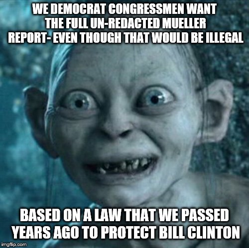 Gollum Meme | WE DEMOCRAT CONGRESSMEN WANT THE FULL UN-REDACTED MUELLER REPORT- EVEN THOUGH THAT WOULD BE ILLEGAL; BASED ON A LAW THAT WE PASSED YEARS AGO TO PROTECT BILL CLINTON | image tagged in memes,gollum | made w/ Imgflip meme maker