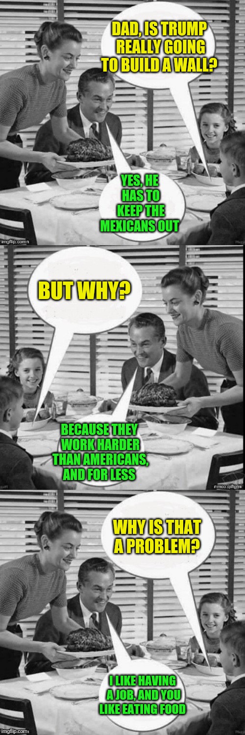 Vintage Family Politics |  DAD, IS TRUMP REALLY GOING TO BUILD A WALL? YES, HE HAS TO KEEP THE MEXICANS OUT; BUT WHY? BECAUSE THEY WORK HARDER THAN AMERICANS, AND FOR LESS; WHY IS THAT A PROBLEM? I LIKE HAVING A JOB, AND YOU LIKE EATING FOOD | image tagged in vintage family dinner,memes,politics,vintage man,father and son,dinnertime | made w/ Imgflip meme maker