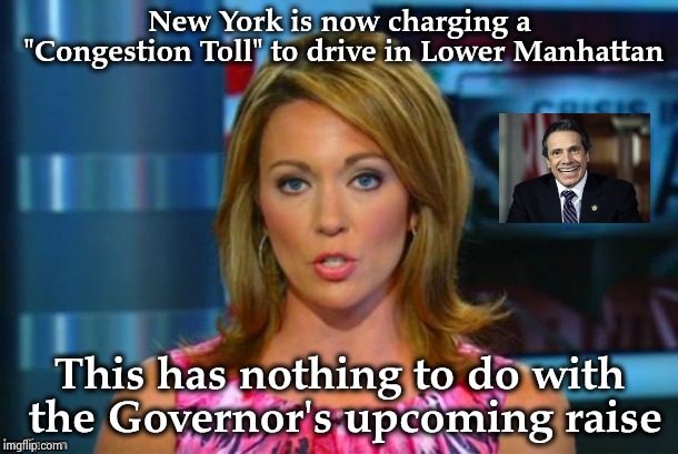 Not proud that New York has the most corrupt Politicians in America | New York is now charging a "Congestion Toll" to drive in Lower Manhattan; This has nothing to do with the Governor's upcoming raise | image tagged in real news network,politicians suck,shut up and take my money,road rage,taxpayer,cheating | made w/ Imgflip meme maker