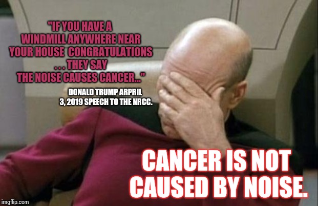 The Only Thing Left To Kick Is Puppies And Kittens | "IF YOU HAVE A WINDMILL ANYWHERE NEAR YOUR HOUSE 
CONGRATULATIONS . . . THEY SAY THE NOISE CAUSES CANCER..."; DONALD TRUMP ARPRIL 3, 2019 SPEECH TO THE NRCC. CANCER IS NOT CAUSED BY NOISE. | image tagged in memes,captain picard facepalm,trump unfit unqualified dangerous,donald trump is an idiot,lock him up,trump is an asshole | made w/ Imgflip meme maker