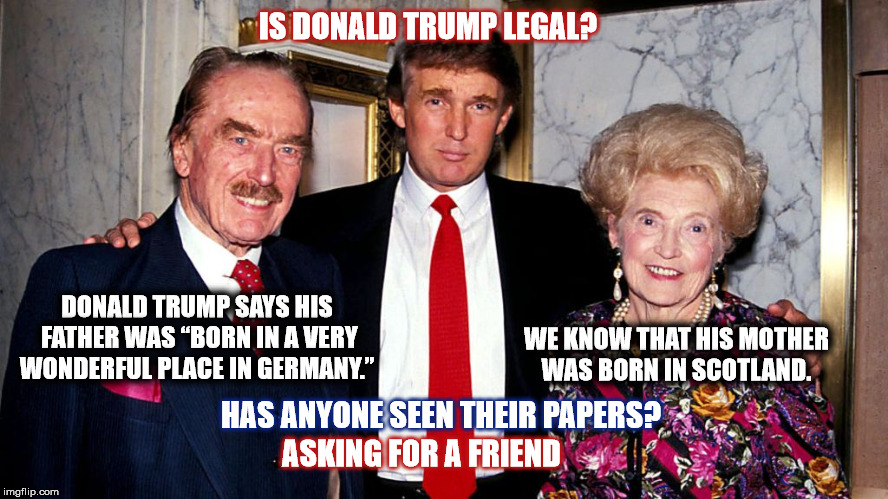 Trump Family History |  IS DONALD TRUMP LEGAL? DONALD TRUMP SAYS HIS FATHER WAS “BORN IN A VERY WONDERFUL PLACE IN GERMANY.”; WE KNOW THAT HIS MOTHER WAS BORN IN SCOTLAND. HAS ANYONE SEEN THEIR PAPERS? ASKING FOR A FRIEND | image tagged in donald trump,fred trump,trump family,mega,immigrants,trump immigration policy | made w/ Imgflip meme maker