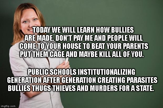 Teacher Meme | TODAY WE WILL LEARN HOW BULLIES ARE MADE. DON'T PAY ME AND PEOPLE WILL COME TO YOUR HOUSE TO BEAT YOUR PARENTS PUT THEM CAGE AND MAYBE KILL ALL OF YOU. PUBLIC SCHOOLS INSTITUTIONALIZING GENERATION AFTER GENERATION CREATING PARASITES BULLIES THUGS THIEVES AND MURDERS FOR A STATE. | image tagged in teacher meme | made w/ Imgflip meme maker
