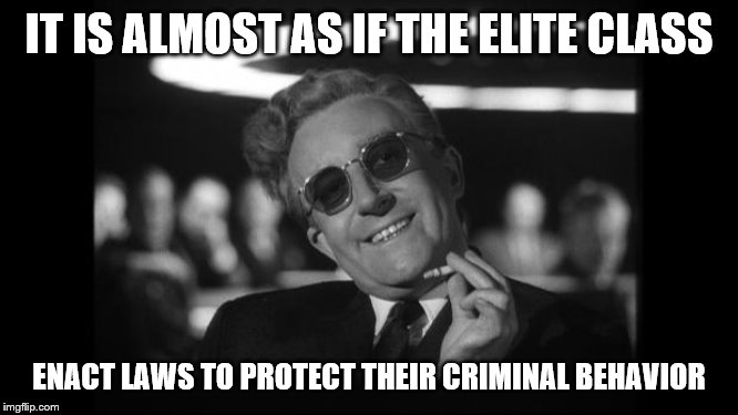 dr strangelove | IT IS ALMOST AS IF THE ELITE CLASS ENACT LAWS TO PROTECT THEIR CRIMINAL BEHAVIOR | image tagged in dr strangelove | made w/ Imgflip meme maker