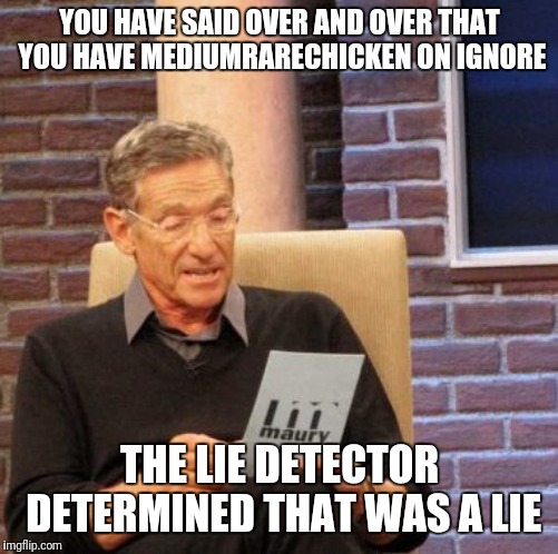 Maury Lie Detector Meme | YOU HAVE SAID OVER AND OVER THAT YOU HAVE MEDIUMRARECHICKEN ON IGNORE; THE LIE DETECTOR DETERMINED THAT WAS A LIE | image tagged in memes,maury lie detector | made w/ Imgflip meme maker