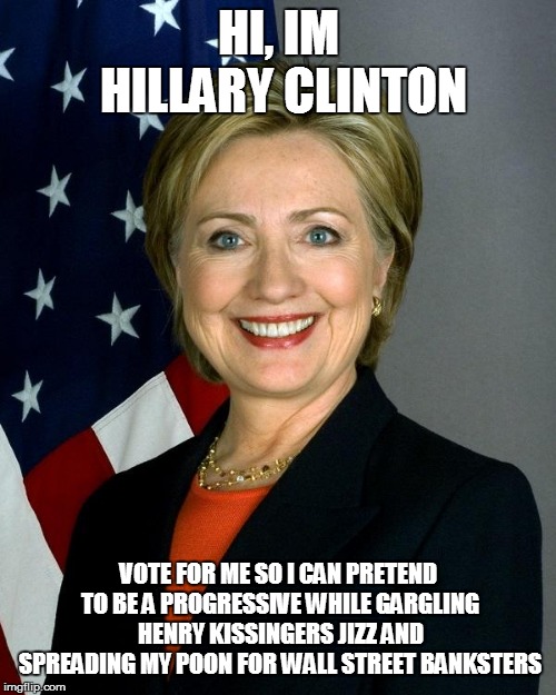 Hillary Clinton Meme | HI, IM HILLARY CLINTON; VOTE FOR ME SO I CAN PRETEND TO BE A PROGRESSIVE WHILE GARGLING HENRY KISSINGERS JIZZ AND SPREADING MY POON FOR WALL STREET BANKSTERS | image tagged in memes,hillary clinton | made w/ Imgflip meme maker