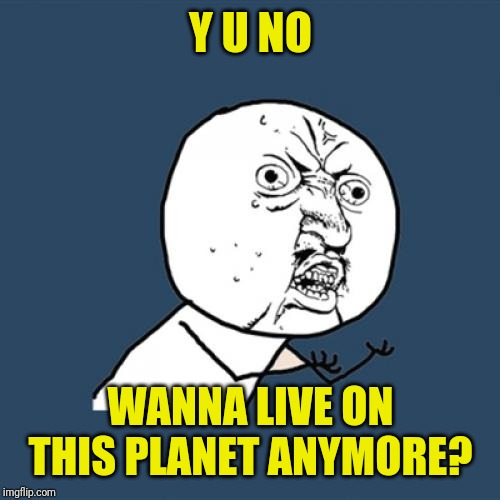 Y U No Meme | Y U NO WANNA LIVE ON THIS PLANET ANYMORE? | image tagged in memes,y u no | made w/ Imgflip meme maker