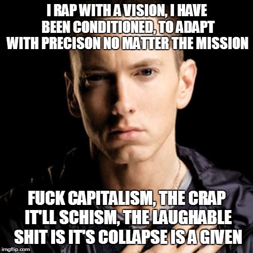 Eminem Meme | I RAP WITH A VISION, I HAVE BEEN CONDITIONED, TO ADAPT WITH PRECISON NO MATTER THE MISSION; FUCK CAPITALISM, THE CRAP IT'LL SCHISM, THE LAUGHABLE SHIT IS IT'S COLLAPSE IS A GIVEN | image tagged in memes,eminem | made w/ Imgflip meme maker