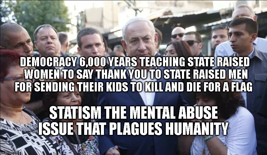 Bibi Melech Israel | DEMOCRACY 6,000 YEARS TEACHING STATE RAISED WOMEN TO SAY THANK YOU TO STATE RAISED MEN FOR SENDING THEIR KIDS TO KILL AND DIE FOR A FLAG; STATISM THE MENTAL ABUSE ISSUE THAT PLAGUES HUMANITY | image tagged in bibi melech israel | made w/ Imgflip meme maker