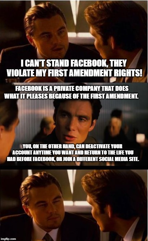 If you really don't like what Facebook / Twitter / etc. is doing, get off! There are other ways to communicate! | I CAN'T STAND FACEBOOK, THEY VIOLATE MY FIRST AMENDMENT RIGHTS! FACEBOOK IS A PRIVATE COMPANY THAT DOES WHAT IT PLEASES BECAUSE OF THE FIRST AMENDMENT. YOU, ON THE OTHER HAND, CAN DEACTIVATE YOUR ACCOUNT ANYTIME YOU WANT AND RETURN TO THE LIFE YOU HAD BEFORE FACEBOOK, OR JOIN A DIFFERENT SOCIAL MEDIA SITE. | image tagged in memes,inception,facebook,twitter,censorship,deactivate | made w/ Imgflip meme maker
