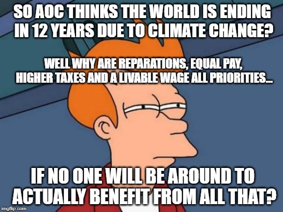 the world is ending so higher taxes = tons of sense | SO AOC THINKS THE WORLD IS ENDING IN 12 YEARS DUE TO CLIMATE CHANGE? WELL WHY ARE REPARATIONS, EQUAL PAY, HIGHER TAXES AND A LIVABLE WAGE ALL PRIORITIES... IF NO ONE WILL BE AROUND TO ACTUALLY BENEFIT FROM ALL THAT? | image tagged in memes,futurama fry,alexandria ocasio-cortez,green new deal | made w/ Imgflip meme maker