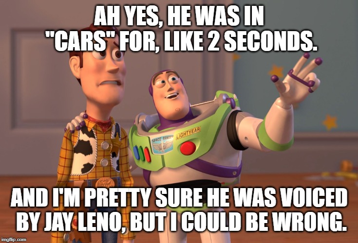 X, X Everywhere Meme | AH YES, HE WAS IN "CARS" FOR, LIKE 2 SECONDS. AND I'M PRETTY SURE HE WAS VOICED BY JAY LENO, BUT I COULD BE WRONG. | image tagged in memes,x x everywhere | made w/ Imgflip meme maker