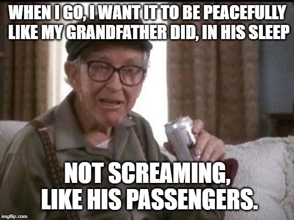 Grandpa | WHEN I GO, I WANT IT TO BE PEACEFULLY LIKE MY GRANDFATHER DID, IN HIS SLEEP; NOT SCREAMING, LIKE HIS PASSENGERS. | image tagged in grandpa | made w/ Imgflip meme maker