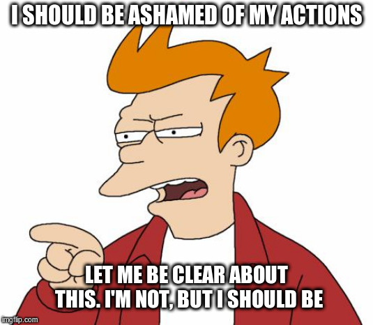 i'm not ashamed!! | I SHOULD BE ASHAMED OF MY ACTIONS; LET ME BE CLEAR ABOUT THIS. I'M NOT, BUT I SHOULD BE | image tagged in futurama fry,ashamed,funny meme | made w/ Imgflip meme maker