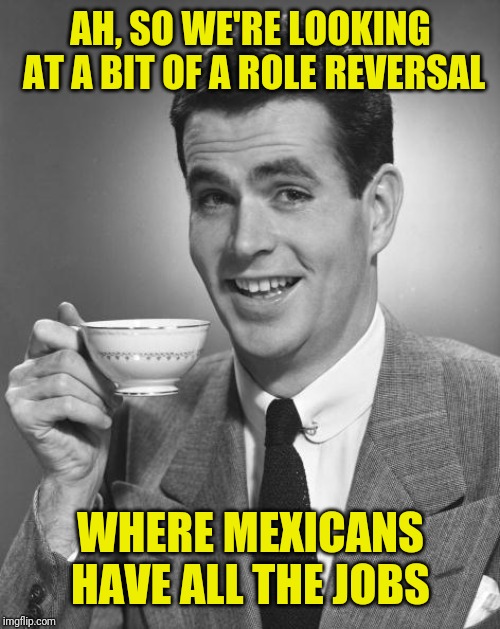Man drinking coffee | AH, SO WE'RE LOOKING AT A BIT OF A ROLE REVERSAL WHERE MEXICANS HAVE ALL THE JOBS | image tagged in man drinking coffee | made w/ Imgflip meme maker